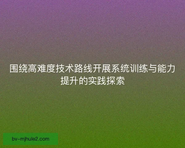 围绕高难度技术路线开展系统训练与能力提升的实践探索