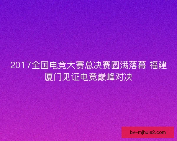 2017全国电竞大赛总决赛圆满落幕 福建厦门见证电竞巅峰对决