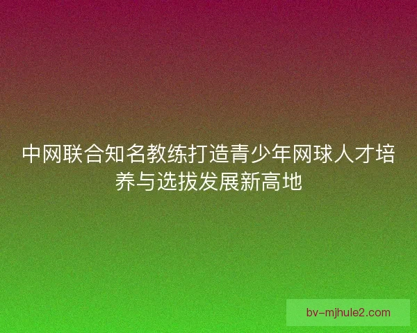 中网联合知名教练打造青少年网球人才培养与选拔发展新高地
